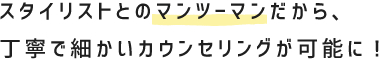 スタイリストとのマンツーマンだから、丁寧で細かいカウンセリングが可能に！